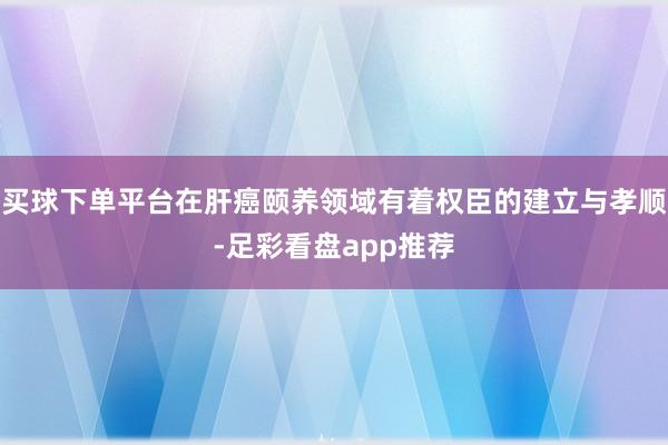 买球下单平台在肝癌颐养领域有着权臣的建立与孝顺-足彩看盘app推荐