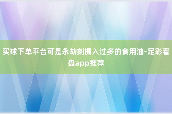 买球下单平台可是永劫刻摄入过多的食用油-足彩看盘app推荐