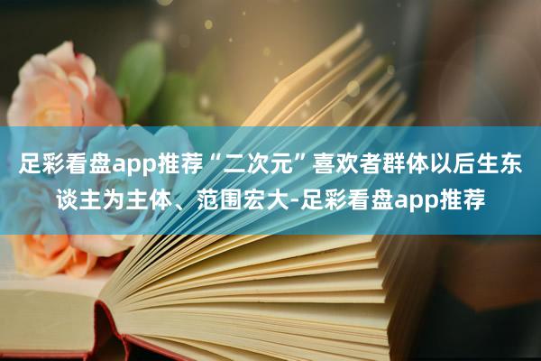 足彩看盘app推荐“二次元”喜欢者群体以后生东谈主为主体、范围宏大-足彩看盘app推荐