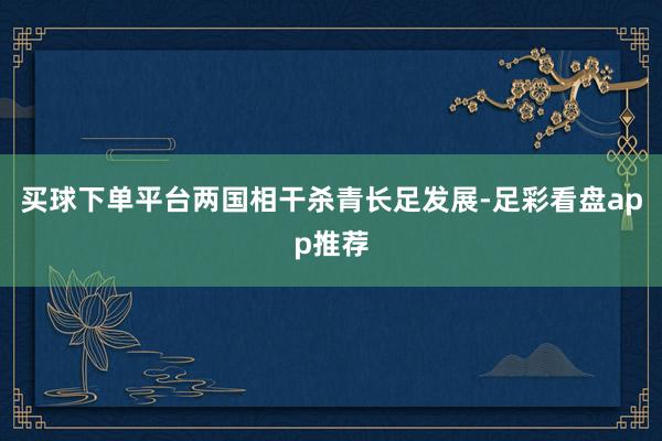 买球下单平台两国相干杀青长足发展-足彩看盘app推荐