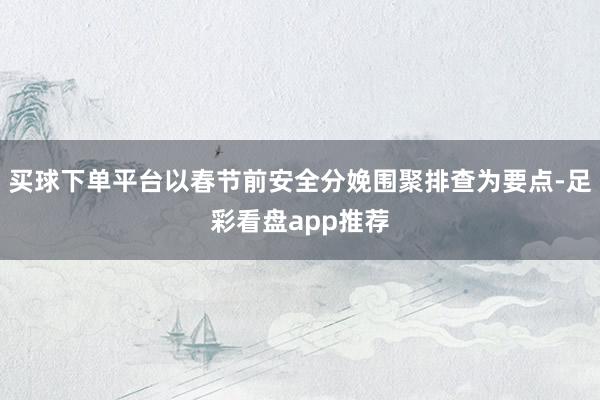 买球下单平台以春节前安全分娩围聚排查为要点-足彩看盘app推荐