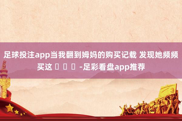 足球投注app当我翻到姆妈的购买记载 发现她频频买这 ​​​-足彩看盘app推荐