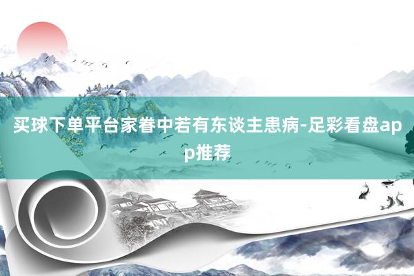 买球下单平台家眷中若有东谈主患病-足彩看盘app推荐