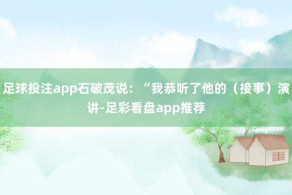 足球投注app石破茂说：“我恭听了他的（接事）演讲-足彩看盘app推荐