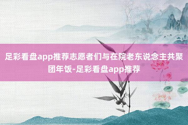 足彩看盘app推荐志愿者们与在院老东说念主共聚团年饭-足彩看盘app推荐