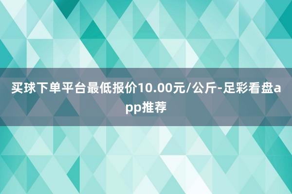 买球下单平台最低报价10.00元/公斤-足彩看盘app推荐
