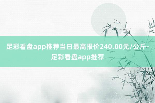 足彩看盘app推荐当日最高报价240.00元/公斤-足彩看盘app推荐