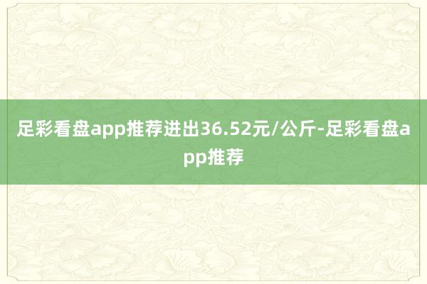 足彩看盘app推荐进出36.52元/公斤-足彩看盘app推荐