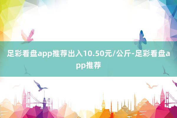 足彩看盘app推荐出入10.50元/公斤-足彩看盘app推荐