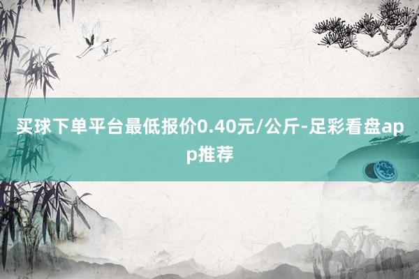 买球下单平台最低报价0.40元/公斤-足彩看盘app推荐