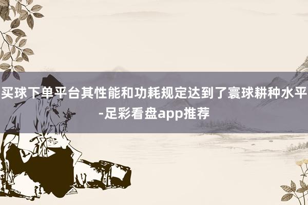 买球下单平台其性能和功耗规定达到了寰球耕种水平-足彩看盘app推荐
