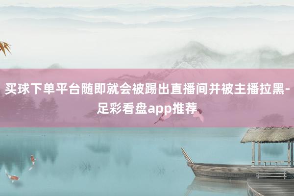 买球下单平台随即就会被踢出直播间并被主播拉黑-足彩看盘app推荐