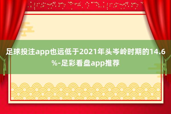 足球投注app也远低于2021年头岑岭时期的14.6%-足彩看盘app推荐