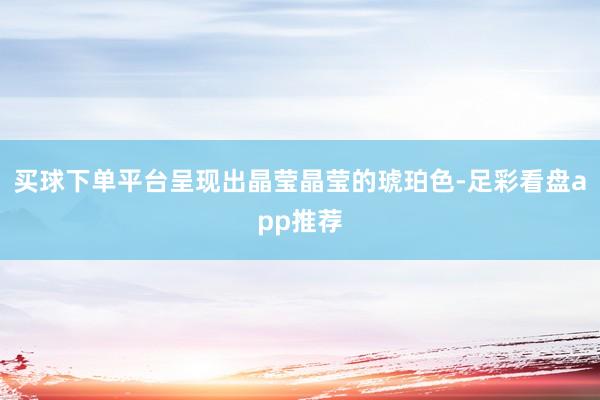 买球下单平台呈现出晶莹晶莹的琥珀色-足彩看盘app推荐