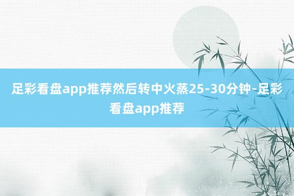足彩看盘app推荐然后转中火蒸25-30分钟-足彩看盘app推荐