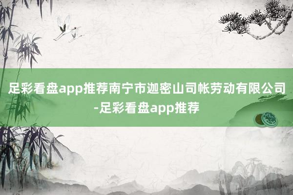 足彩看盘app推荐南宁市迦密山司帐劳动有限公司-足彩看盘app推荐