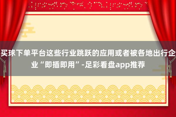 买球下单平台这些行业跳跃的应用或者被各地出行企业“即插即用”-足彩看盘app推荐