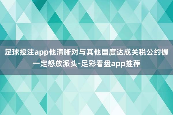 足球投注app他清晰对与其他国度达成关税公约握一定怒放派头-足彩看盘app推荐