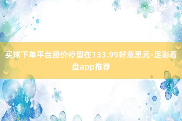 买球下单平台股价停留在133.99好意思元-足彩看盘app推荐