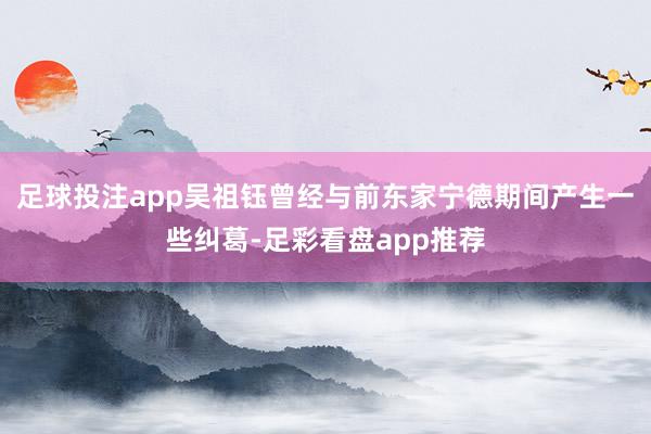 足球投注app吴祖钰曾经与前东家宁德期间产生一些纠葛-足彩看盘app推荐