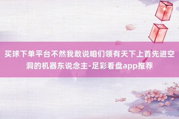买球下单平台不然我敢说咱们领有天下上首先进空洞的机器东说念主-足彩看盘app推荐