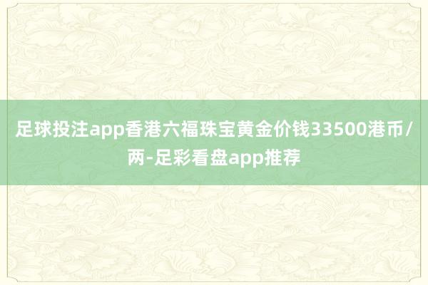 足球投注app香港六福珠宝黄金价钱33500港币/两-足彩看盘app推荐