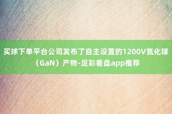 买球下单平台公司发布了自主设置的1200V氮化镓（GaN）产物-足彩看盘app推荐