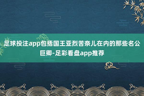 足球投注app包括国王亚烈苦奈儿在内的那些名公巨卿-足彩看盘app推荐