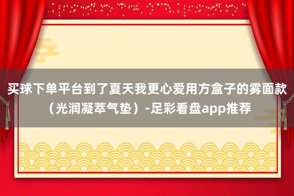 买球下单平台到了夏天我更心爱用方盒子的雾面款（光润凝萃气垫）-足彩看盘app推荐