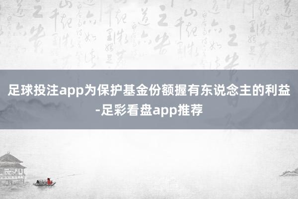 足球投注app为保护基金份额握有东说念主的利益-足彩看盘app推荐