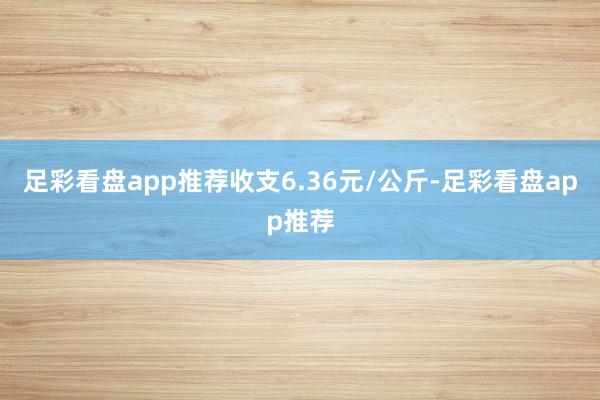 足彩看盘app推荐收支6.36元/公斤-足彩看盘app推荐