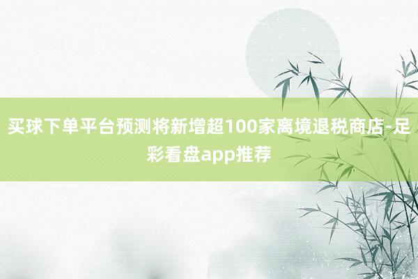 买球下单平台预测将新增超100家离境退税商店-足彩看盘app推荐