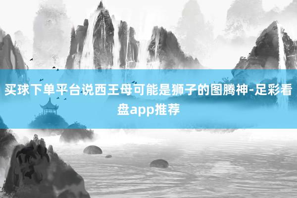 买球下单平台说西王母可能是狮子的图腾神-足彩看盘app推荐