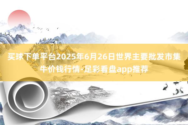 买球下单平台2025年6月26日世界主要批发市集牛价钱行情-足彩看盘app推荐
