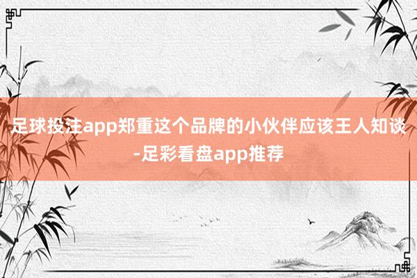 足球投注app郑重这个品牌的小伙伴应该王人知谈-足彩看盘app推荐