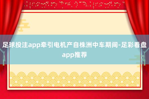 足球投注app牵引电机产自株洲中车期间-足彩看盘app推荐
