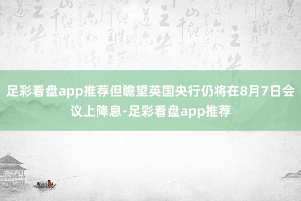 足彩看盘app推荐但瞻望英国央行仍将在8月7日会议上降息-足彩看盘app推荐