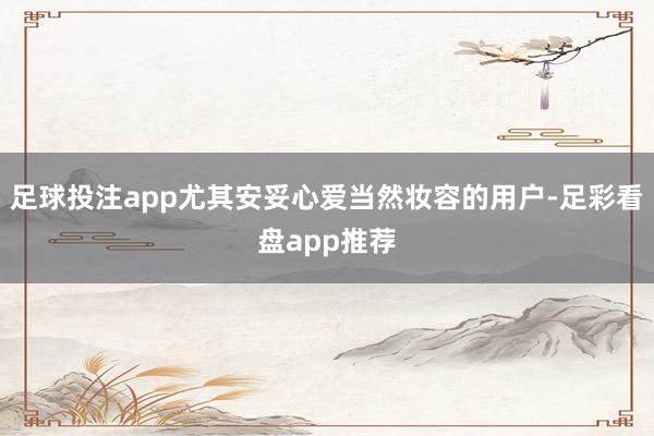 足球投注app尤其安妥心爱当然妆容的用户-足彩看盘app推荐
