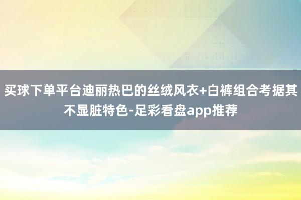 买球下单平台迪丽热巴的丝绒风衣+白裤组合考据其不显脏特色-足彩看盘app推荐