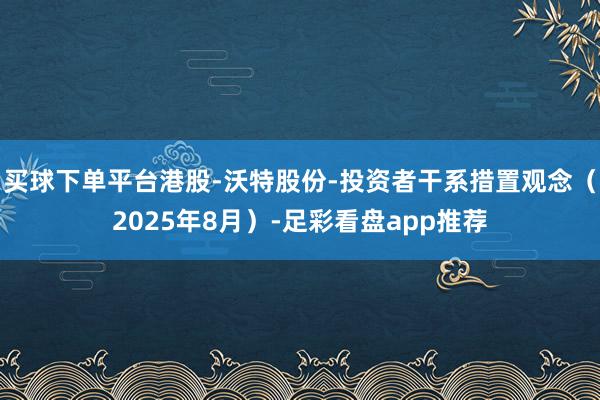 买球下单平台港股-沃特股份-投资者干系措置观念（2025年8月）-足彩看盘app推荐