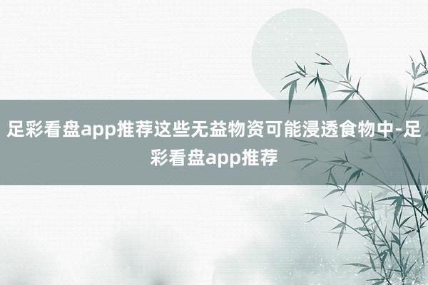 足彩看盘app推荐这些无益物资可能浸透食物中-足彩看盘app推荐