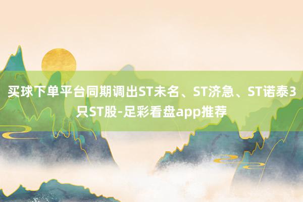 买球下单平台同期调出ST未名、ST济急、ST诺泰3只ST股-足彩看盘app推荐