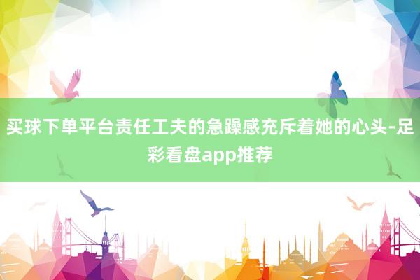 买球下单平台责任工夫的急躁感充斥着她的心头-足彩看盘app推荐