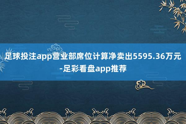 足球投注app营业部席位计算净卖出5595.36万元-足彩看盘app推荐
