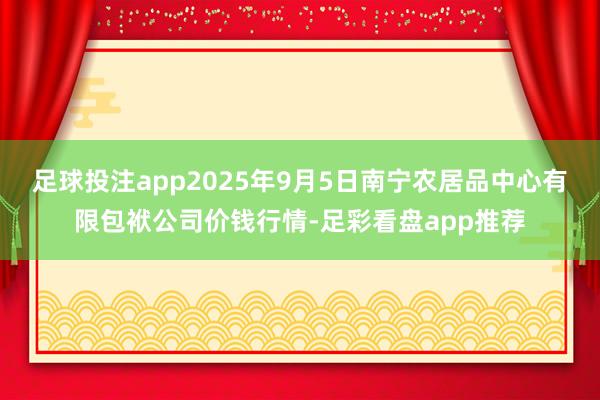 足球投注app2025年9月5日南宁农居品中心有限包袱公司价钱行情-足彩看盘app推荐
