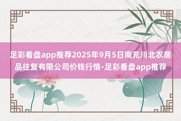 足彩看盘app推荐2025年9月5日南充川北农居品往复有限公司价钱行情-足彩看盘app推荐
