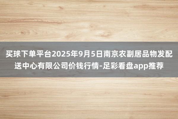 买球下单平台2025年9月5日南京农副居品物发配送中心有限公司价钱行情-足彩看盘app推荐