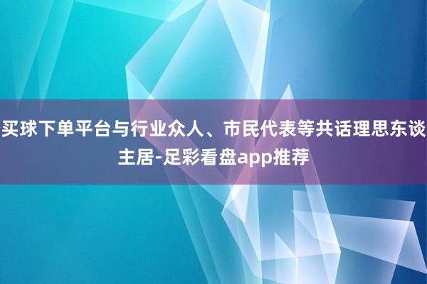 买球下单平台与行业众人、市民代表等共话理思东谈主居-足彩看盘app推荐