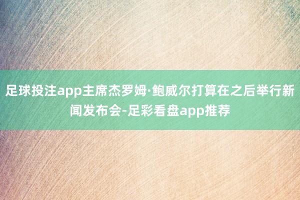 足球投注app主席杰罗姆·鲍威尔打算在之后举行新闻发布会-足彩看盘app推荐