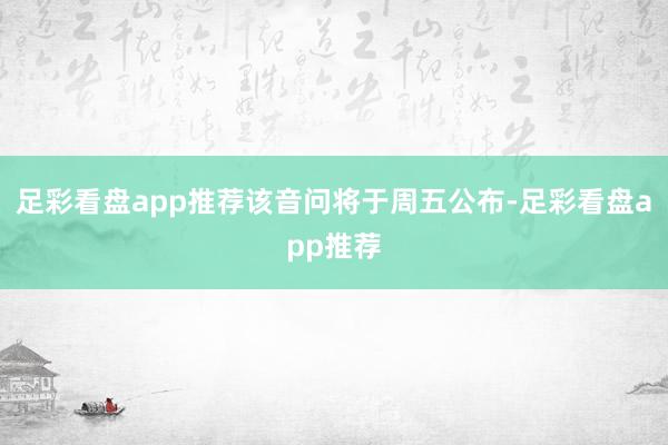 足彩看盘app推荐  该音问将于周五公布-足彩看盘app推荐